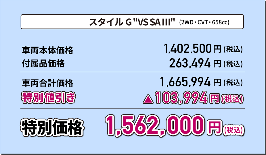 スタイル G"VS SA Ⅲ"(2WD・CVT・658cc) 特別価格1,584,000円(税込) スタイル G ターボ"VS SA Ⅲ"(2WD・CVT・658cc) 特別価格1,694,000円(税込)